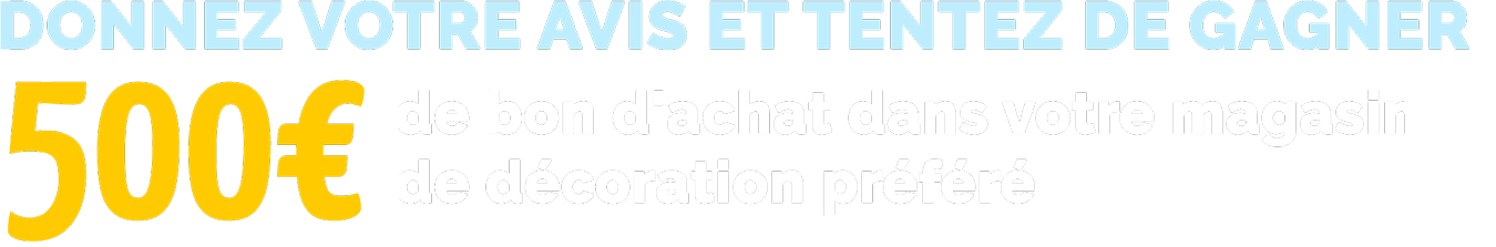 DONNEZ VOTRE AVIS ET TENTEZ DE GAGNER 500€ de bon d'achat dans votre magasin de décoration préféré